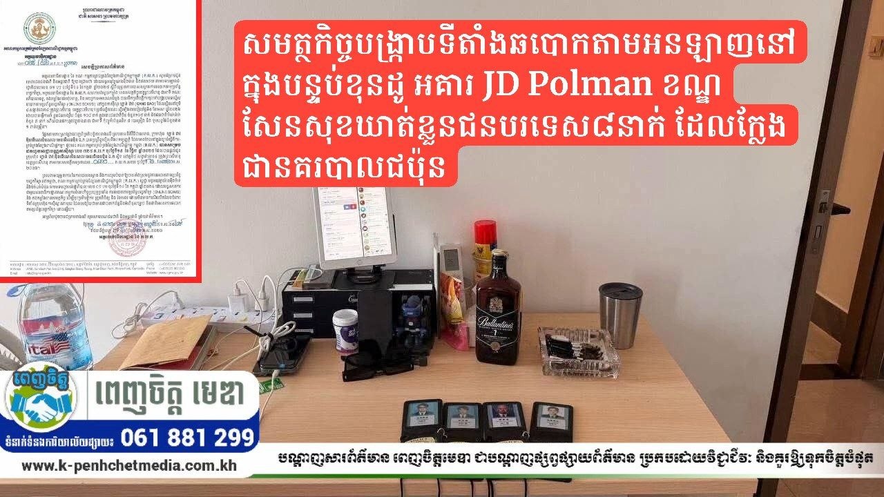 សមត្ថកិច្ចបង្ក្រាបទីតាំងឆបោកតាមអនឡាញនៅក្នុងបន្ទប់ខុនដូ អគារ JD Polman ខណ្ឌសែនសុខឃាត់ខ្លួនជនបរទេស៨នាក់ ដែលក្លែងជានគរបាលជប៉ុន សមត្ថកិច្ចបង្ក្រាបទីតាំងឆបោកតាមអនឡាញនៅក្នុងបន្ទប់ខុនដូ អគារ JD Polman ខណ្ឌសែនសុខឃាត់ខ្លួនជនបរទេស៨នាក់ ដែលក្លែងជានគរបាលជប៉ុន